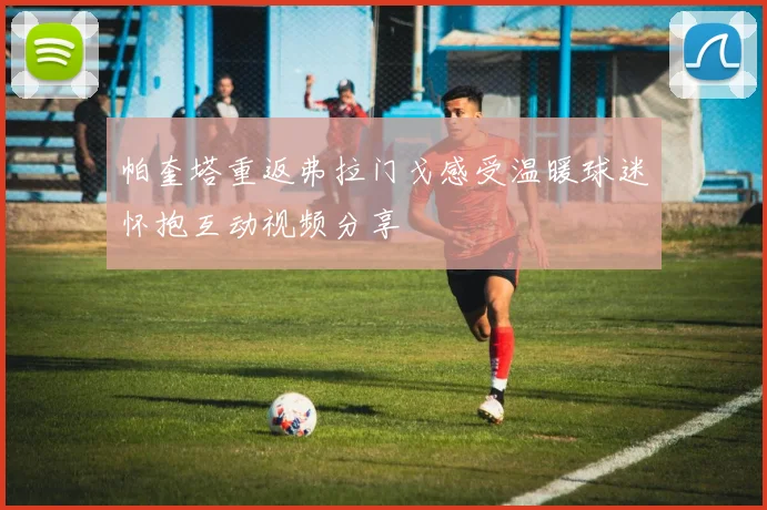 帕奎塔重返弗拉门戈感受温暖球迷怀抱互动视频分享