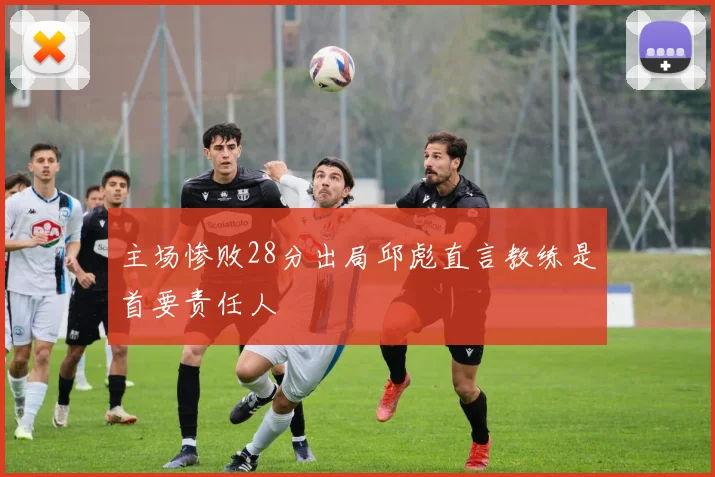 主场惨败28分出局邱彪直言教练是首要责任人