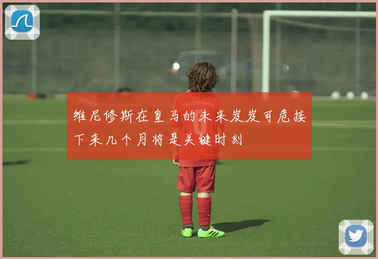 维尼修斯在皇马的未来岌岌可危接下来几个月将是关键时刻