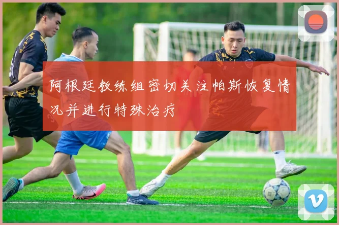 阿根廷教练组密切关注帕斯恢复情况并进行特殊治疗