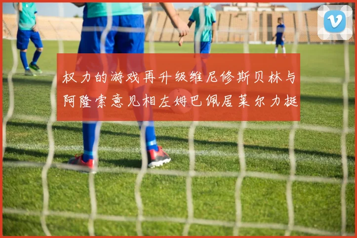 权力的游戏再升级维尼修斯贝林与阿隆索意见相左姆巴佩居莱尔力挺新势力