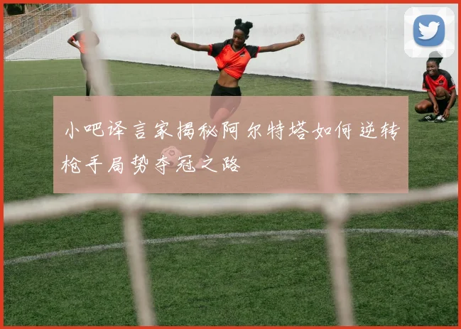 小吧译言家揭秘阿尔特塔如何逆转枪手局势夺冠之路