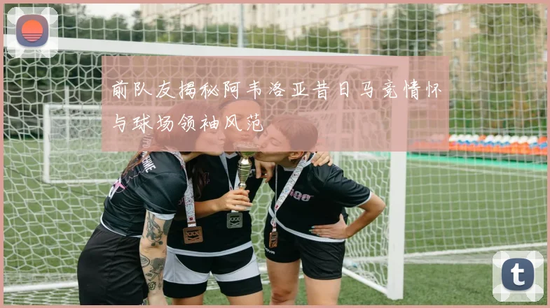 前队友揭秘阿韦洛亚昔日马竞情怀与球场领袖风范