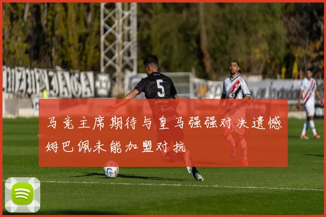 马竞主席期待与皇马强强对决遗憾姆巴佩未能加盟对抗