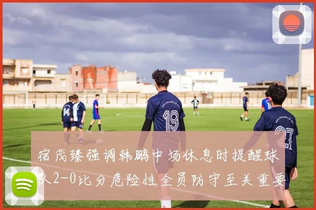 宿茂臻强调韩鹏中场休息时提醒球队2-0比分危险性全员防守至关重要