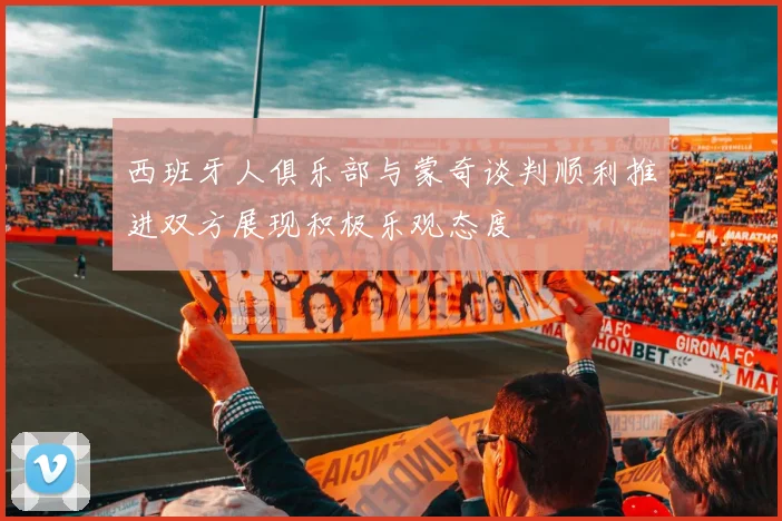 西班牙人俱乐部与蒙奇谈判顺利推进双方展现积极乐观态度