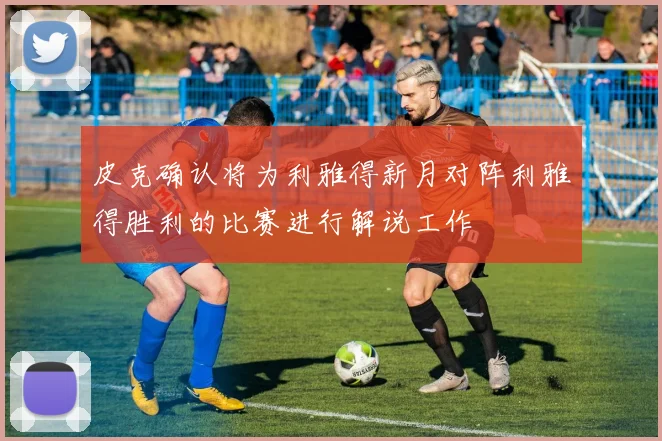 皮克确认将为利雅得新月对阵利雅得胜利的比赛进行解说工作
