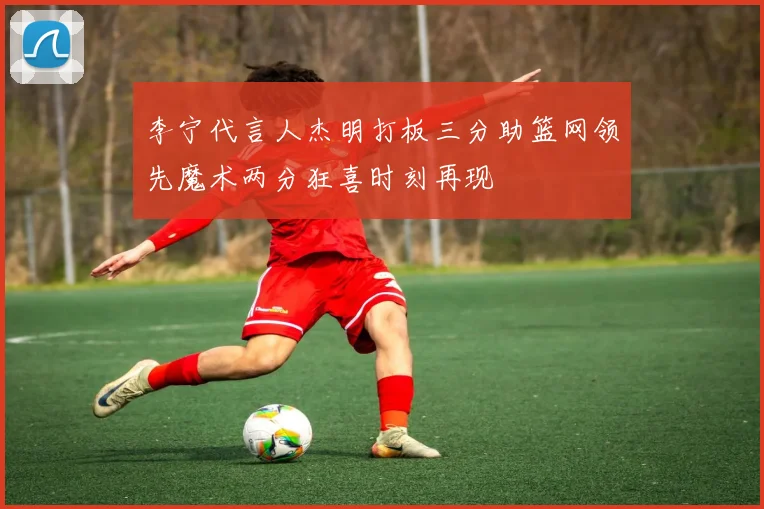 李宁代言人杰明打板三分助篮网领先魔术两分狂喜时刻再现